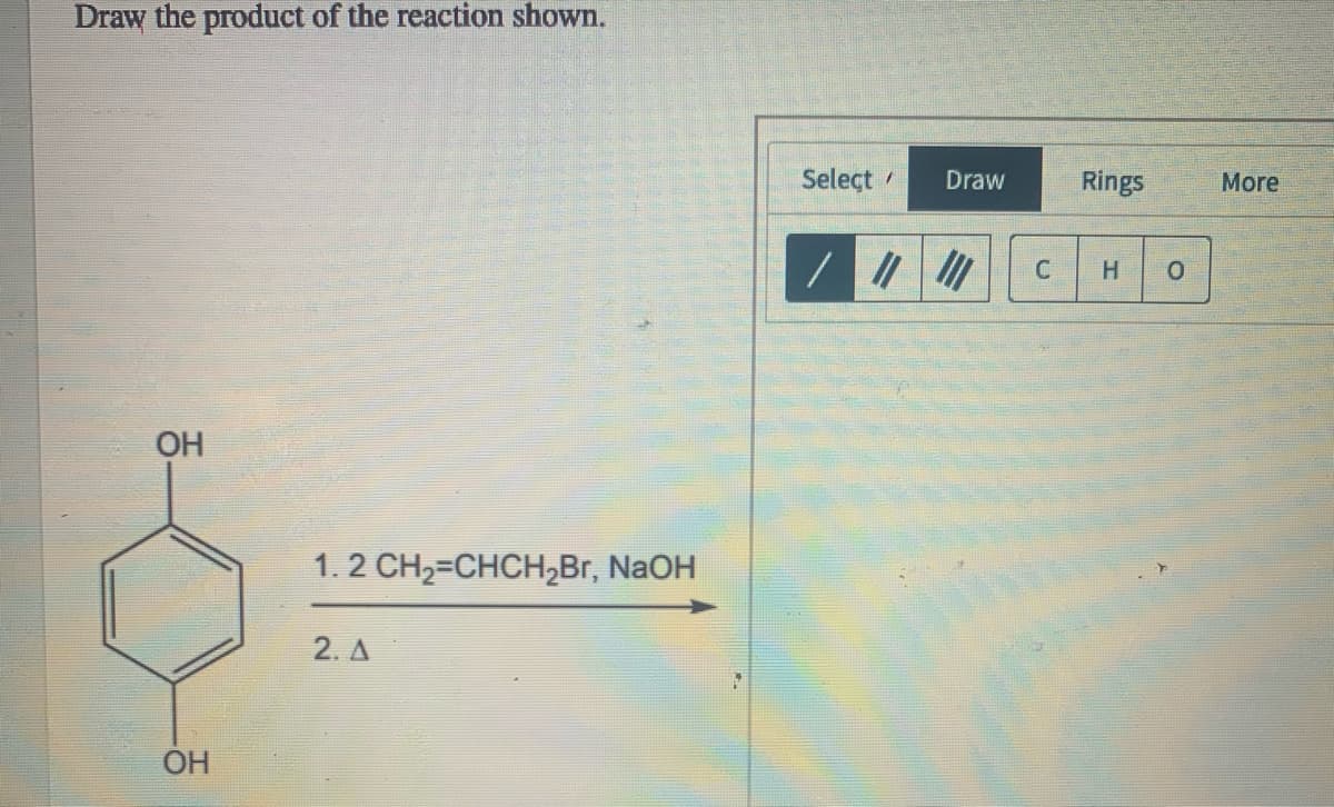 Draw the product of the reaction shown.
Select
Draw
Rings
More
H.
OH
1. 2 CH2=CHCH2Br, NaOH
2. A
OH
