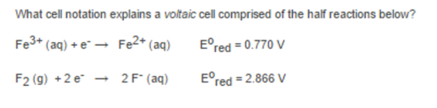 What cell notation explains a voltaic cell comprised of the half reactions below?
Fe3+ (aq) + e¯ → Fe2* (aq)
E°red = 0.770 V
F2 (9) +2 e - 2F° (aq)
E°red = 2.866 V
