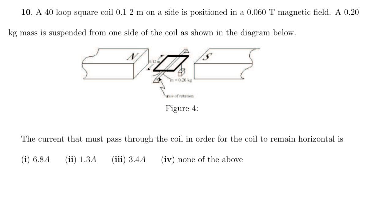 10. A 40 loop square coil 0.1 2 m on a side is positioned in a 0.060 T magnetic field. A 0.20
kg mass is suspended from one side of the coil as shown in the diagram below.
0.12m
m-0.20 kg
axis of rotation
Figure 4:
The current that must pass through the coil in order for the coil to remain horizontal is
(i) 6.8A (ii) 1.3A (iii) 3.4A
(iv) none of the above