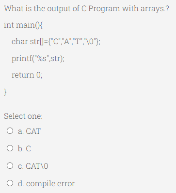 What is the output of C Program with arrays.?
int main(){
char str]={"C","A","T","\0"};
}
printf("%s",str);
return 0;
Select one:
O a. CAT
O b. C
0 c. CAT\0
O d. compile error