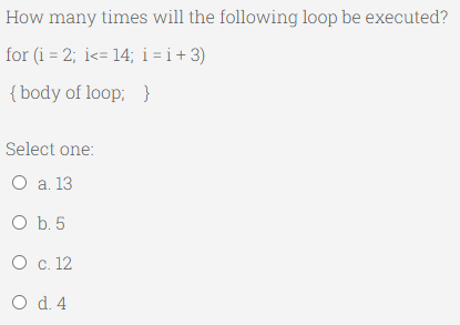 How many times will the following loop be executed?
for (i = 2; i<= 14; i = i + 3)
{body of loop; }
Select one:
O a. 13
O b. 5
O c. 12
O d. 4