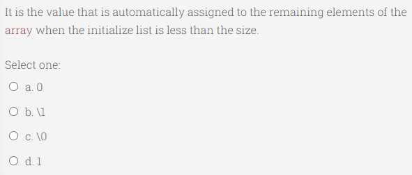 It is the value that is automatically assigned to the remaining elements of the
array when the initialize list is less than the size.
Select one:
O a. 0
O b. \1
0 с. 10
O d. 1