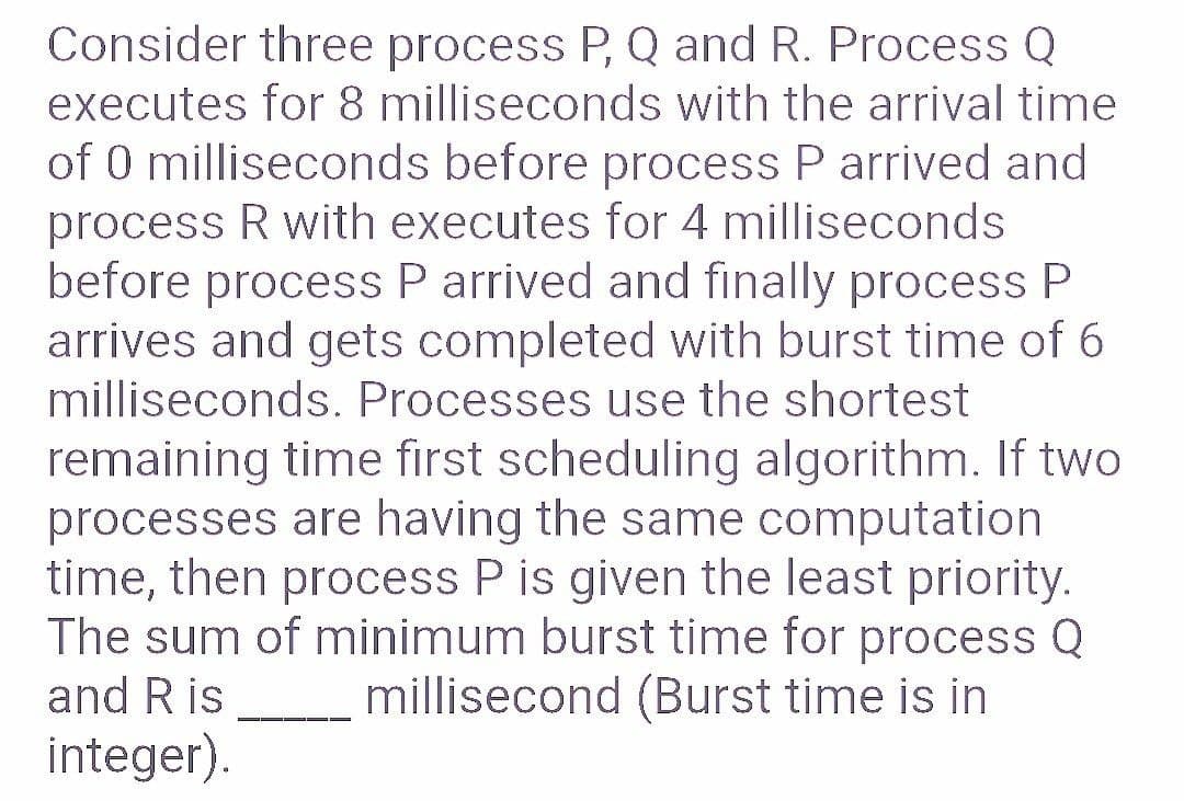 Consider three process P, Q and R. Process Q
executes for 8 milliseconds with the arrival time
of 0 milliseconds before process P arrived and
process R with executes for 4 milliseconds
before process P arrived and finally process P
arrives and gets completed with burst time of 6
milliseconds. Processes use the shortest
remaining time first scheduling algorithm. If two
processes are having the same computation
time, then process P is given the least priority.
The sum of minimum burst time for process Q
millisecond (Burst time is in
and R is
integer).
