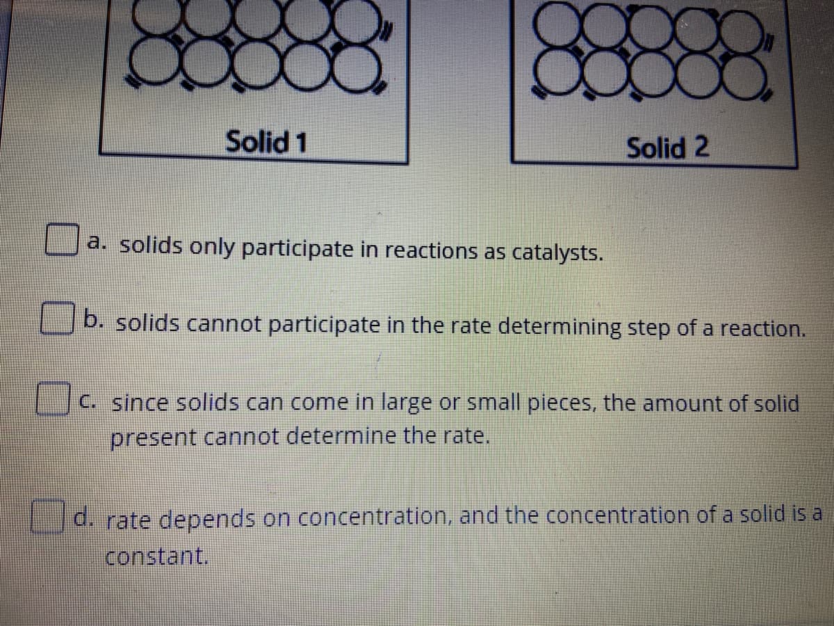 Solid 1
Solid 2
a. solids only participate in reactions as catalysts.
b. solids cannot participate in the rate determining step of a reaction.
C. since solids can come in large or small pieces, the amount of solid
present cannot determine the rate.
d. rate depends on concentration, and the concentration of a solid is a
constant
