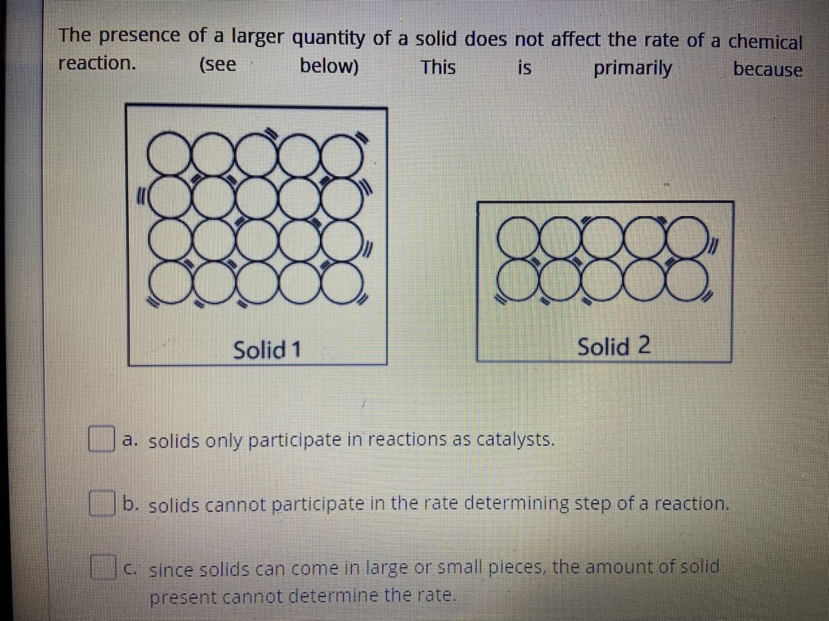 The presence of a larger quantity of a solid does not affect the rate of a chemical
reaction.
(see
below)
This
is
primarily
because
Solid 1
Solid 2
a. solids only participate in reactions as catalysts.
b. solids cannot participate in the rate determining step of a reaction.
C. since solids can come in large or small pieces, the amount of solid
present cannot determine the rate.
