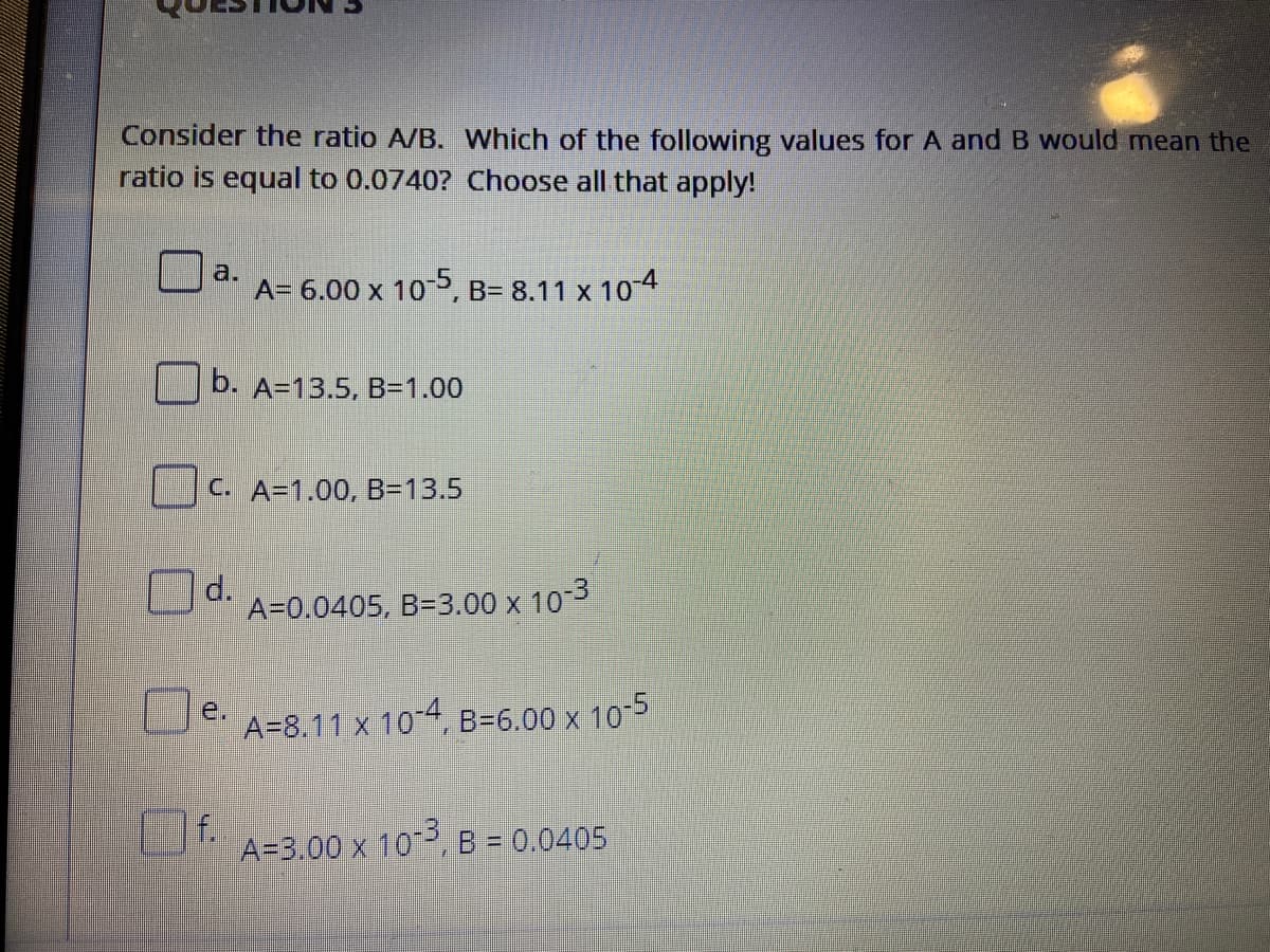 Consider the ratio A/B. Which of the following values for A and B would mean the
ratio is equal to 0.0740? Choose all that apply!
a.
A= 6.00 x 10P, B= 8.11 x 10-4
b. A=13.5, B=1.00
C. A=1.00, B=13.5
O
d.
A=0.0405, B=3.00 x 103
e.
A=8.11 x 10-4,
B=6.00 x
10-5
Of
f.
A=3,00 x 10, B = 0.0405
