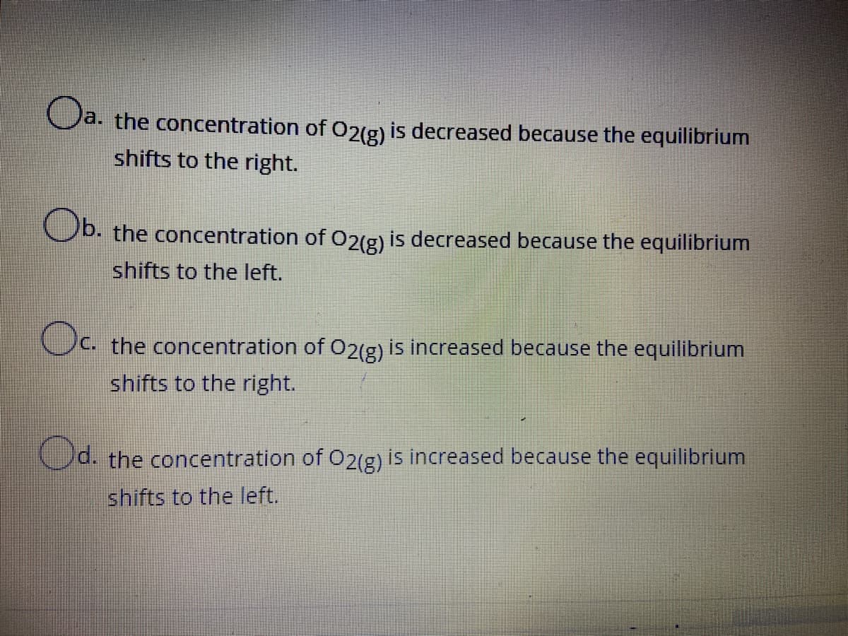 Oa.
a. the concentration of O2(g) is decreased because the equilibrium
shifts to the right.
Ob.
Ob. the concentration of 2(g) is decreased because the equilibrium
shifts to the left.
Oc.
C. the concentration of O2(g) is increased because the equilibrium
shifts to the right.
Cd. the concentration of O2(g) is increased because the equilibrium
shifts to the left.
