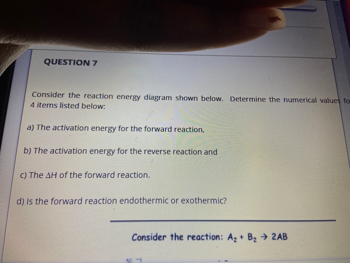 QUESTION 7
Consider the reaction energy diagram shown below. Determine the numerical values fo
4 items listed below:
a) The activation energy for the forward reaction,
b) The activation energy for the reverse reaction and
C) The AH of the forward reaction.
d) Is the forward reaction endothermic or exothermic?
Consider the reaction: A2 + B 2AB
