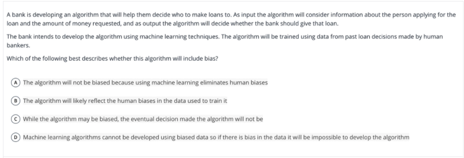 A bank is developing an algorithm that will help them decide who to make loans to. As input the algorithm will consider information about the person applying for the
loan and the amount of money requested, and as output the algorithm will decide whether the bank should give that loan.
The bank intends to develop the algorithm using machine learning techniques. The algorithm will be trained using data from past loan decisions made by human
bankers.
Which of the following best describes whether this algorithm will include bias?
The algorithm will not be biased because using machine learning eliminates human biases
The algorithm will likely reflect the human biases in the data used to train it
While the algorithm may be biased, the eventual decision made the algorithm will not be
O Machine learning algorithms cannot be developed using biased data so if there is bias in the data it will be impossible to develop the algorithm
