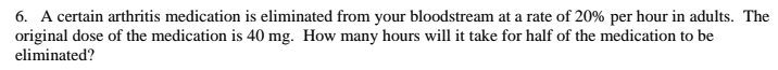 6. A certain arthritis medication is eliminated from your bloodstream at a rate of 20% per hour in adults. The
original dose of the medication is 40 mg. How many hours will it take for half of the medication to be
eliminated?
