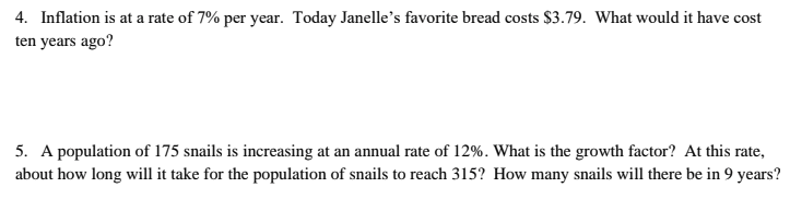 4. Inflation is at a rate of 7% per year. Today Janelle's favorite bread costs $3.79. What would it have cost
ten years ago?
5. A population of 175 snails is increasing at an annual rate of 12%. What is the growth factor? At this rate,
about how long will it take for the population of snails to reach 315? How many snails will there be in 9 years?
