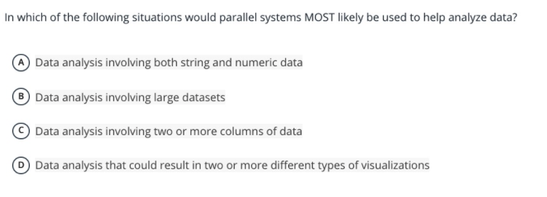 In which of the following situations would parallel systems MOST likely be used to help analyze data?
A Data analysis involving both string and numeric data
® Data analysis involving large datasets
Data analysis involving two or more columns of data
D Data analysis that could result in two or more different types of visualizations
