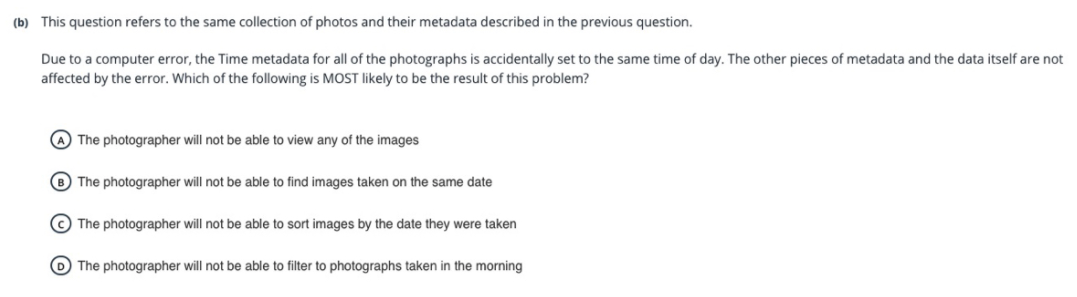 (b) This question refers to the same collection of photos and their metadata described in the previous question.
Due to a computer error, the Time metadata for all of the photographs is accidentally set to the same time of day. The other pieces of metadata and the data itself are not
affected by the error. Which of the following is MOST likely to be the result of this problem?
A The photographer will not be able to view any of the images
B The photographer will not be able to find images taken on the same date
The photographer will not be able to sort images by the date they were taken
O The photographer will not be able to filter to photographs taken in the morning
