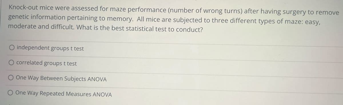 Knock-out mice were assessed for maze performance (number of wrong turns) after having surgery to remove
genetic information pertaining to memory. All mice are subjected to three different types of maze: easy,
moderate and difficult. What is the best statistical test to conduct?
O independent groups t test
O correlated groups t test
One Way Between Subjects ANOVA
O One Way Repeated Measures ANOVA