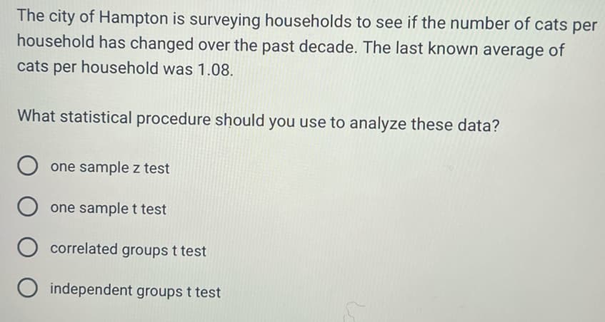 The city of Hampton is surveying households to see if the number of cats per
household has changed over the past decade. The last known average of
cats per household was 1.08.
What statistical procedure should you use to analyze these data?
O one sample z test
Oone sample t test
O correlated groups t test
O independent groups t test