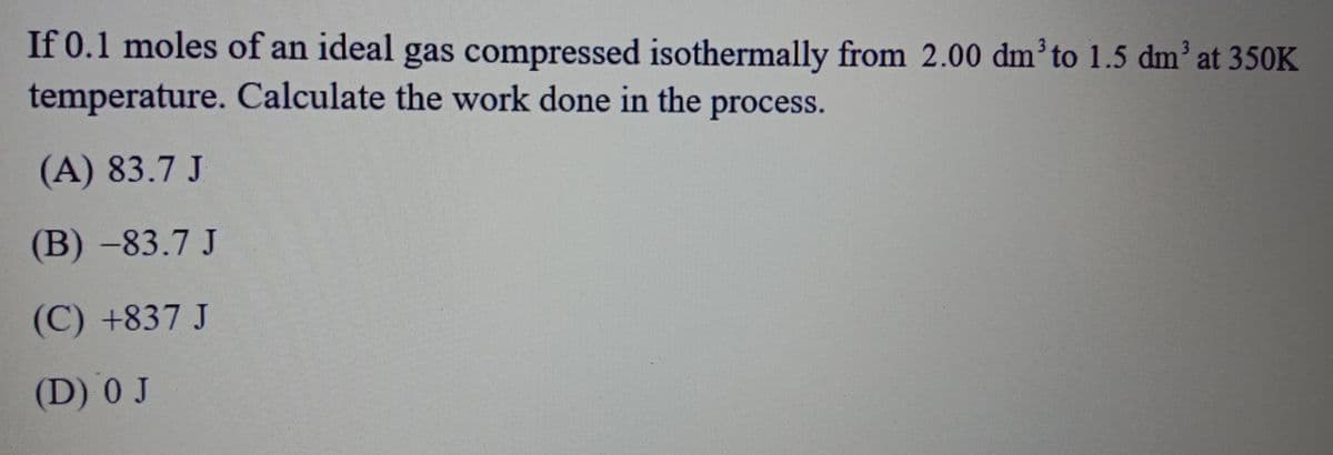 If 0.1 moles of an ideal gas compressed isothermally from 2.00 dm³to 1.5 dm' at 350K
temperature. Calculate the work done in the process.
(A) 83.7 J
(B)-83.7 J
(C) +837 J
(D) 0 J
