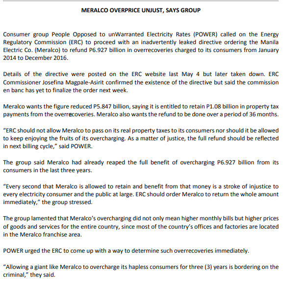 MERALCO OVERPRICE UNJUST, SAYS GROUP
Consumer group People Opposed to unWarranted Electricity Rates (POWER) called on the Energy
Regulatory Commission (ERC) to proceed with an inadvertently leaked directive ordering the Manila
Electric Co. (Meralco) to refund P6.927 billion in overrecoveries charged to its consumers from January
2014 to December 2016.
Details of the directive were posted on the ERC website last May 4 but later taken down. ERC
Commissioner Josefina Magpale-Asirit confirmed the existence of the directive but said the commission
en banc has yet to finalize the order next week.
Meralco wants the figure reduced P5.847 billion, saying it is entitled to retain P1.08 billion in property tax
payments from the overrecoveries. Meralco also wants the refund to be done over a period of 36 months.
"ERC should not allow Meralco to pass on its real property taxes to its consumers nor should it be allowed
to keep enjoying the fruits of its overcharging. As a matter of justice, the full refund should be reflected
in next billing cycle," said POWER.
The group said Meralco had already reaped the full benefit of overcharging P6.927 billion from its
consumers in the last three years.
"Every second that Meralco is allowed to retain and benefit from that money is a stroke of injustice to
every electricity consumer and the public at large. ERC should order Meralco to return the whole amount
immediately," the group stressed.
The group lamented that Meralco's overcharging did not only mean higher monthly bills but higher prices
of goods and services for the entire country, since most of the country's offices and factories are located
in the Meralco franchise area.
POWER urged the ERC to come up with a way to determine such overrecoveries immediately.
"Allowing a giant like Meralco to overcharge its hapless consumers for three (3) years is bordering on the
criminal," they said.
