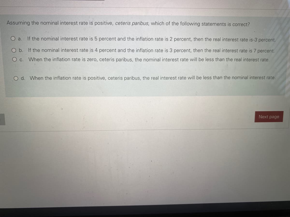 Assuming the nominal interest rate is positive, ceteris paribus, which of the following statements is correct?
O a.
If the nominal interest rate is 5 percent and the inflation rate is 2 percent, then the real interest rate is-3 percent.
Ob.
If the nominal interest rate is 4 percent and the inflation rate is 3 percent, then the real interest rate is 7 percent.
O c. When the inflation rate is zero, ceteris paribus, the nominal interest rate will be less than the real interest rate.
O d. When the inflation rate is positive, ceteris paribus, the real interest rate will be less than the nominal interest rate.
Next page
