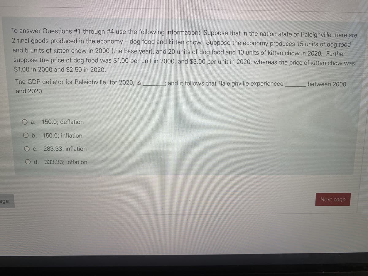 To answer Questions #1 through #4 use the following information: Suppose that in the nation state of Raleighville there are
2 final goods produced in the economy - dog food and kitten chow. Suppose the economy produces 15 units of dog food
and 5 units of kitten chow in 2000 (the base year), and 20 units of dog food and 10 units of kitten chow in 2020. Further
suppose the price of dog food was $1.00 per unit in 2000, and $3.00 per unit in 2020; whereas the price of kitten chow was
$1.00 in 2000 and $2.50 in 2020.
The GDP deflator for Raleighville, for 2020, is
and it follows that Raleighville experienced
between 2000
and 2020.
O a.
150.0; deflation
O b. 150.0; inflation
O C. 283.33; inflation
O d. 333.33; inflation
age
Next page
