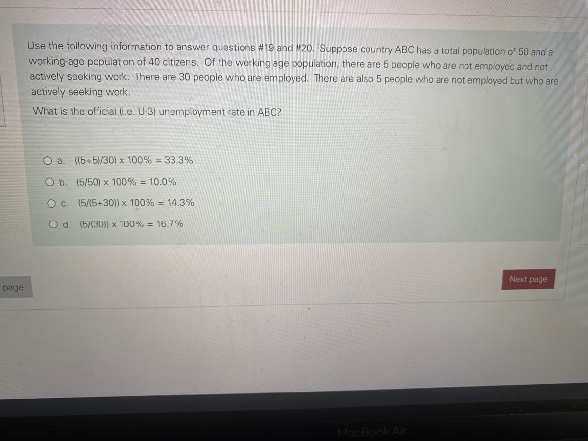 Use the following information to answer questions # 19 and #20. Suppose country ABC has a total population of 50 and a
working-age population of 40 citizens. Of the working age population, there are 5 people who are not employed and not
actively seeking work. There are 30 people who are employed. There are also 5 people who are not employed but who are
actively seeking work.
What is the official (i.e. U-3) unemployment rate in ABC?
O a. ((5+5)/30) x 100% =33.3%
O b. (5/50) x 100% = 10.0%
O c. (5/(5+30)) x 100% = 14.3%
O d. (5/(30)) × 100% = 16.7%
Next page
page
MacBook Air
