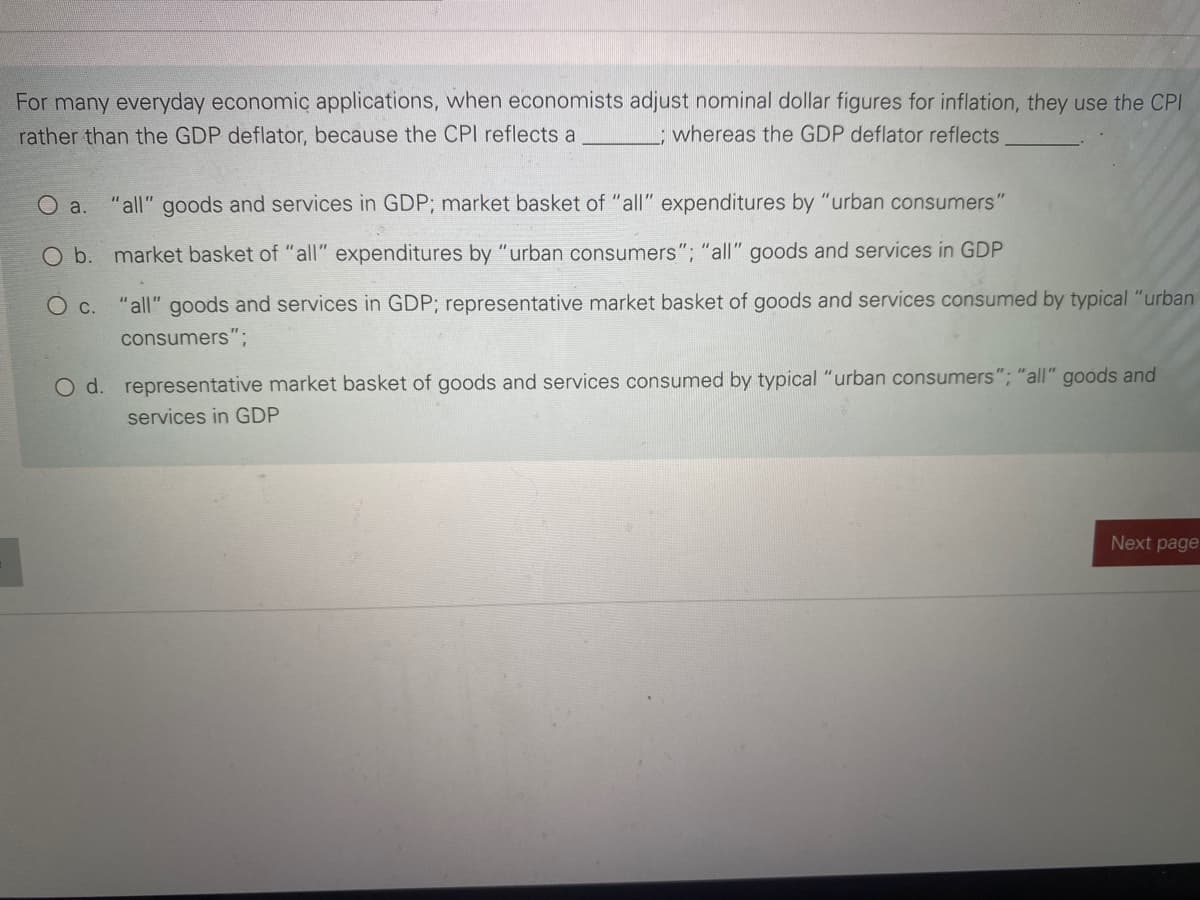 For many everyday economic applications, when economists adjust nominal dollar figures for inflation, they use the CPI
rather than the GDP deflator, because the CPI reflects a
, whereas the GDP deflator reflects
a.
"all" goods and services in GDP; market basket of "all" expenditures by "urban consumers'
O b. market basket of "all" expenditures by "urban consumers"; "all" goods and services in GDP
Ос.
"all" goods and services in GDP; representative market basket of goods and services consumed by typical "urban
consumers";
O d. representative market basket of goods and services consumed by typical "urban consumers"; "all" goods and
services in GDP
Next page
