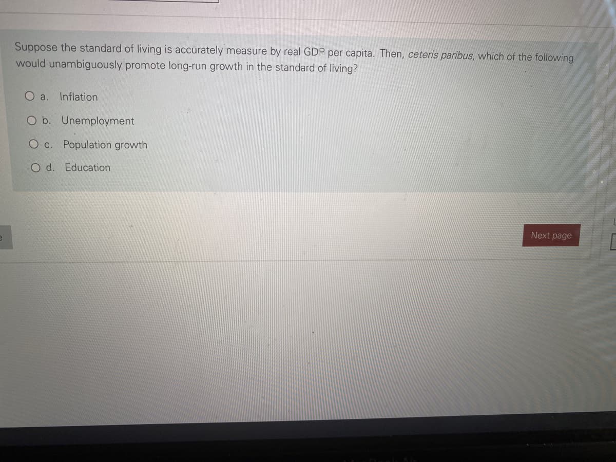 Suppose the standard of living is accurately measure by real GDP per capita. Then, ceteris paribus, which of the following
would unambiguously promote long-run growth in the standard of living?
Oa.
Inflation
O b. Unemployment
c.
Population growth
O d. Education
Next page
