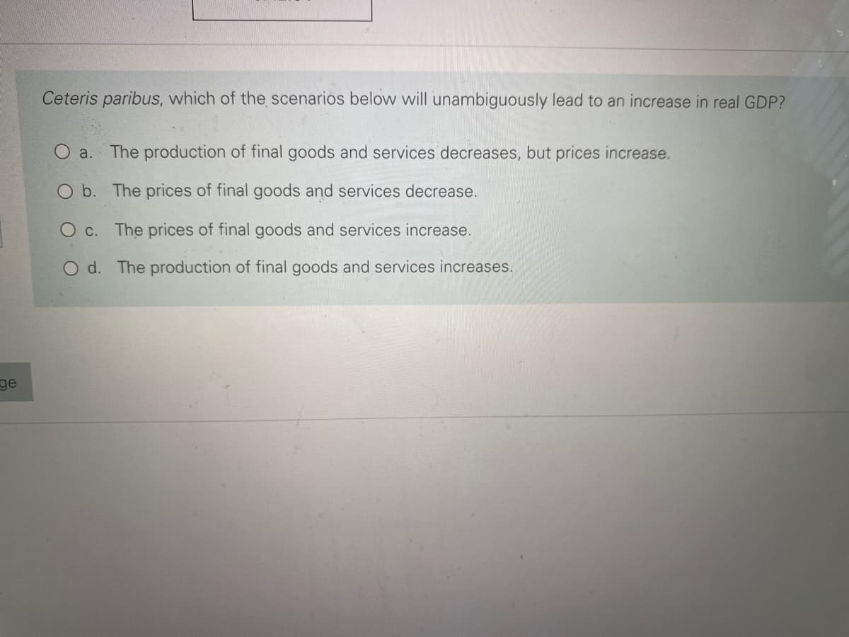 Ceteris paribus, which of the scenarios below will unambiguously lead to an increase in real GDP?
O a. The production of final goods and services decreases, but prices increase.
O b. The prices of final goods and services decrease.
O c. The prices of final goods and services increase.
O d. The production of final goods and services increases.
ge
