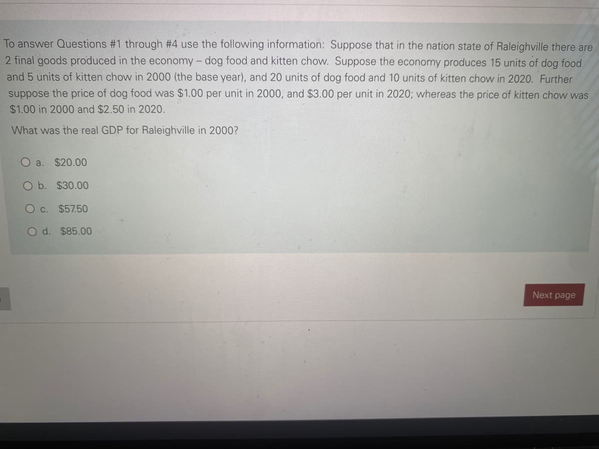 To answer Questions #1 through #4 use the following information: Suppose that in the nation state of Raleighville there are
2 final goods produced in the economy - dog food and kitten chow. Suppose the economy produces 15 units of dog food
and 5 units of kitten chow in 2000 (the base year), and 20 units of dog food and 10 units of kitten chow in 2020. Further
suppose the price of dog food was $1.00 per unit in 2000, and $3.00 per unit in 2020; whereas the price of kitten chow was
$1.00 in 2000 and $2.50 in 2020.
What was the real GDP for Raleighville in 2000?
O a. $20.00
O b. $30.00
O c. $57.50
O d. $85.00
Next page
