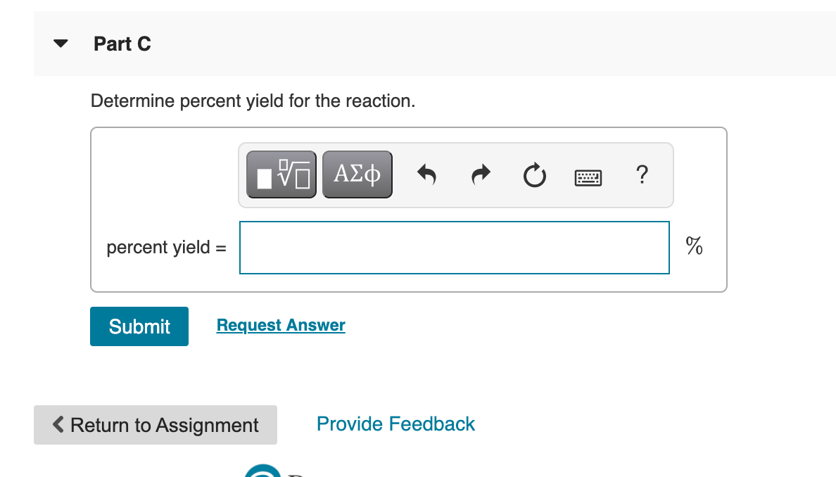 Part C
Determine percent yield for the reaction.
?
percent yield :
%
Submit
Request Answer
Return to Assignment
Provide Feedback
