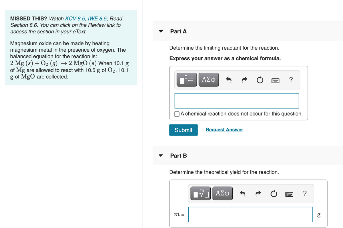 MISSED THIS? Watch KCV 8.5, IWE 8.5; Read
Section 8.6. You can click on the Review link to
access the section in your e Text.
Part A
Magnesium oxide can be made by heating
magnesium metal in the presence of oxygen. The
balanced equation for the reaction is:
2 Mg (s) + O2 (g) → 2 MgO (s) When 10.1 g
of Mg are allowed to react with 10.5 g of O2, 10.1
g of MgO are collected.
Determine the limiting reactant for the reaction.
Express your answer as a chemical formula.
ΑΣφ
?
NA chemical reaction does not occur for this question.
Submit
Request Answer
Part B
Determine the theoretical yield for the reaction.
ΑΣφ
m =
