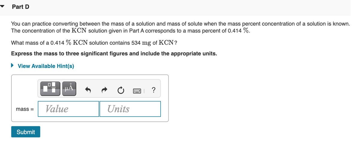 Part D
You can practice converting between the mass of a solution and mass of solute when the mass percent concentration of a solution is known.
The concentration of the KCN solution given in Part A corresponds to a mass percent of 0.414 %.
What mass of a 0.414 % KCN solution contains 534 mg of KCN?
Express the mass to three significant figures and include the appropriate units.
• View Available Hint(s)
HA
?
Value
Units
mass =
Submit
