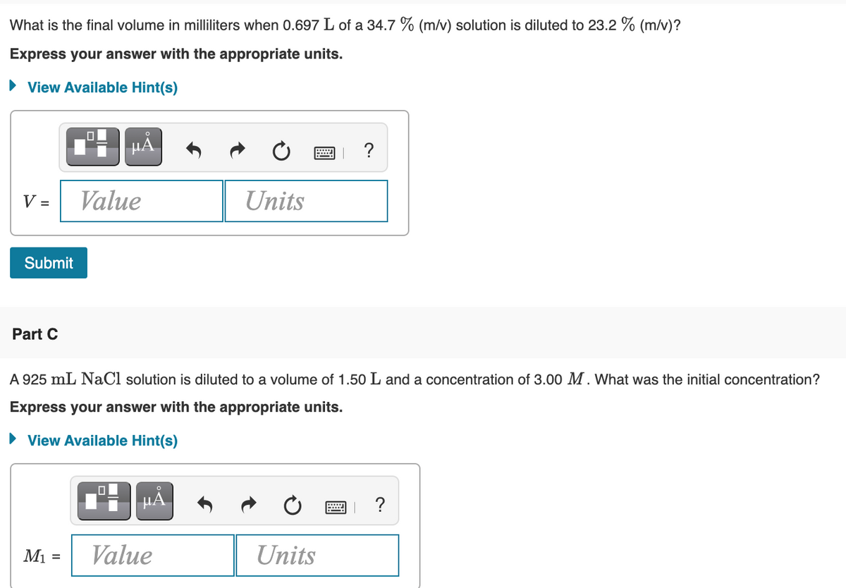 What is the final volume in milliliters when 0.697 L of a 34.7 % (m/v) solution is diluted to 23.2 % (m/v)?
Express your answer with the appropriate units.
• View Available Hint(s)
HẢ
V =
Value
Units
Submit
Part C
A 925 mL NaCl solution is diluted to a volume of 1.50 L and a concentration of 3.00 M. What was the initial concentration?
Express your answer with the appropriate units.
• View Available Hint(s)
HẢ
?
Mi =
Value
Units
%3D
