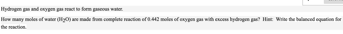 Hydrogen gas and oxygen gas react to form gaseous water.
How many moles of water (H20) are made from complete reaction of 0.442 moles of oxygen gas with excess hydrogen gas? Hint: Write the balanced equation for
the reaction.
