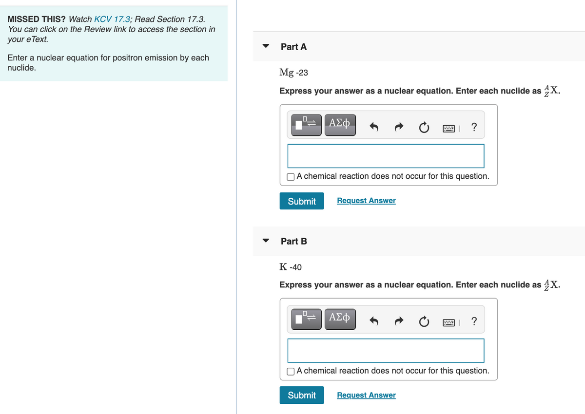 MISSED THIS? Watch KCV 17.3; Read Section 17.3.
You can click on the Review link to access the section in
your e Text.
Part A
Enter a nuclear equation for positron emission by each
nuclide.
Mg -23
Express your answer as a nuclear equation. Enter each nuclide as 4X.
A chemical reaction does not occur for this question.
Submit
Request Answer
Part B
К-40
Express your answer as a nuclear equation. Enter each nuclide as 4X.
ΑΣφ
?
OA chemical reaction does not occur for this question.
Submit
Request Answer
