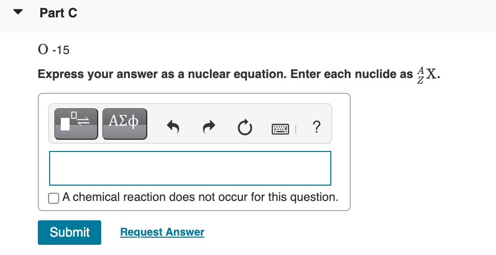 Part C
О -15
Express your answer as a nuclear equation. Enter each nuclide as 4X.
ΑΣφ.
画 ?
OA chemical reaction does not occur for this question.
Submit
Request Answer
