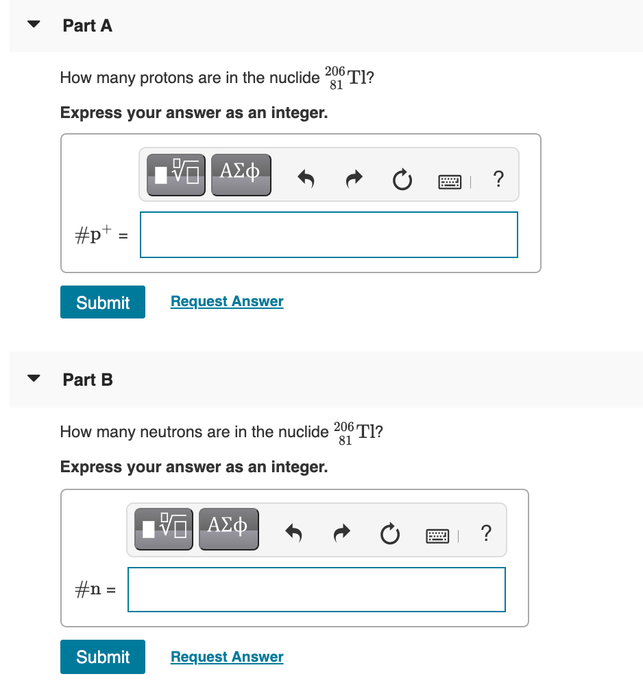Part A
206
How many protons are in the nuclide
Tl?
81
Express your answer as an integer.
ΑΣφ.
?
#p+ =
Submit
Request Answer
Part B
How many neutrons are in the nuclide 206 Tl?
81
Express your answer as an integer.
#n =
Submit
Request Answer
