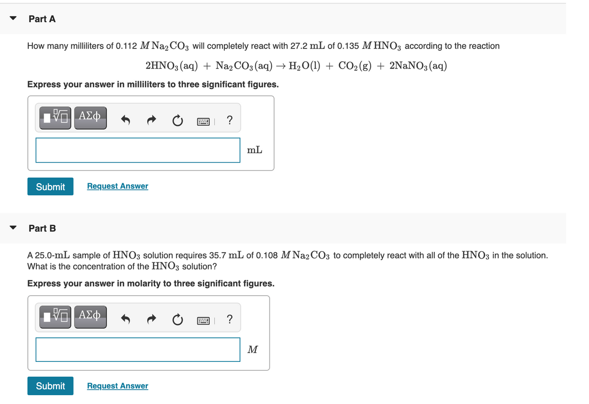 Part A
How many milliliters of 0.112 M Na2 CO3 will completely react with 27.2 mL of 0.135 M HNO3 according to the reaction
2HNO3 (aq) + Na, CO3 (aq) → H2 O(1) + CO2(g) + 2NANO3 (aq)
Express your answer in milliliters to three significant figures.
Α φ.
?
mL
Submit
Request Answer
Part B
A 25.0-mL sample of HNO3 solution requires 35.7 mL of 0.108 M Na2 CO3 to completely react with all of the HNO3 in the solution.
What is the concentration of the HNO3 solution?
Express your answer in molarity to three significant figures.
ΑΣφ.
?
M
Submit
Request Answer
