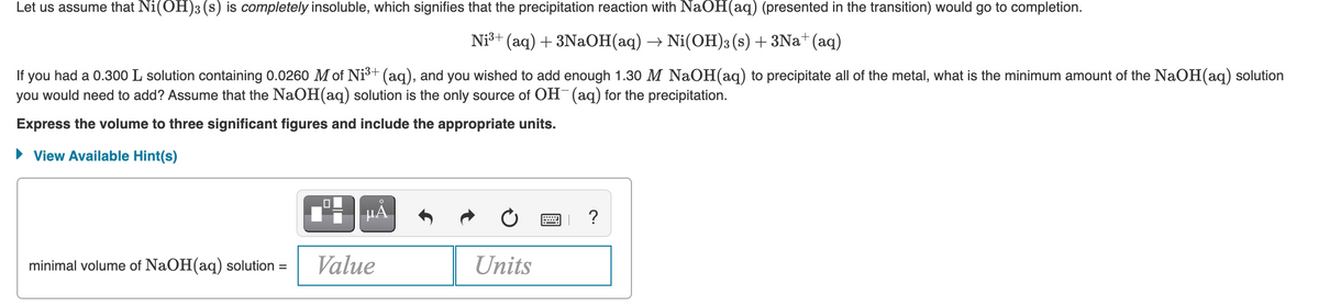 Let us assume that Ni(OH)3 (s) is completely insoluble, which signifies that the precipitation reaction with NaOH(aq) (presented in the transition) would go to completion.
Niš+ (aq) + 3NAOH(aq) → Ni(OH)3 (s) + 3Na* (aq)
you had a 0.300 L solution containing 0.0260 M of Ni3+ (aq), and you wished to add enough 1.30 M NaOH(aq) to precipitate all of the metal, what is the minimum amount of the NaOH(aq) solution
you would need to add? Assume that the NaOH(aq) solution is the only source of OH (aq) for the precipitation.
If
Express the volume to three significant figures and include the appropriate units.
• View Available Hint(s)
HÅ
minimal volume of NaOH(aq) solution =
Value
Units
