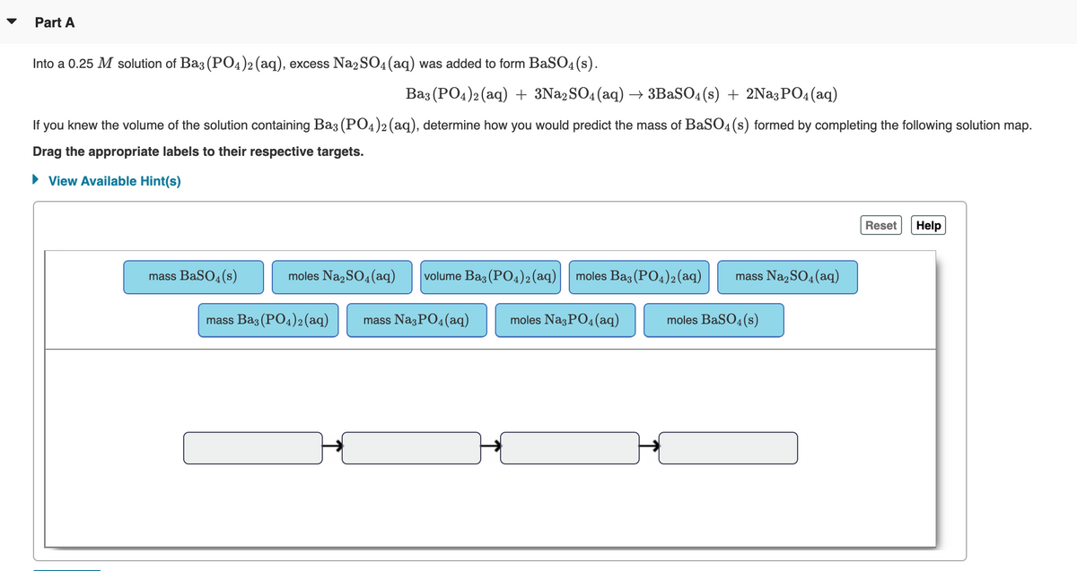 Part A
Into a 0.25 M solution of Baz (PO4)2(aq), excess Na2SO4(aq) was added to form BaSO4(s).
Baz (PO4)2 (aq) + 3N22SO4(aq) –→ 3BASO4(s) + 2Na3PO4(aq)
If you knew the volume of the solution containing Ba3 (PO4)2(aq), determine how you would predict the mass of BaS04(s) formed by completing the following solution map.
Drag the appropriate labels to their respective targets.
• View Available Hint(s)
Reset
Help
mass BaSO4(s)
moles Na, SO4(aq)
volume Ba3 (PO4)2(aq)
moles Baz (PO4)2(aq)
mass Na2SO4(aq)
mass Baz (PO4)2(aq)
mass Na3PO4 (aq)
moles Na3PO4(aq)
moles BaSO4(s)
