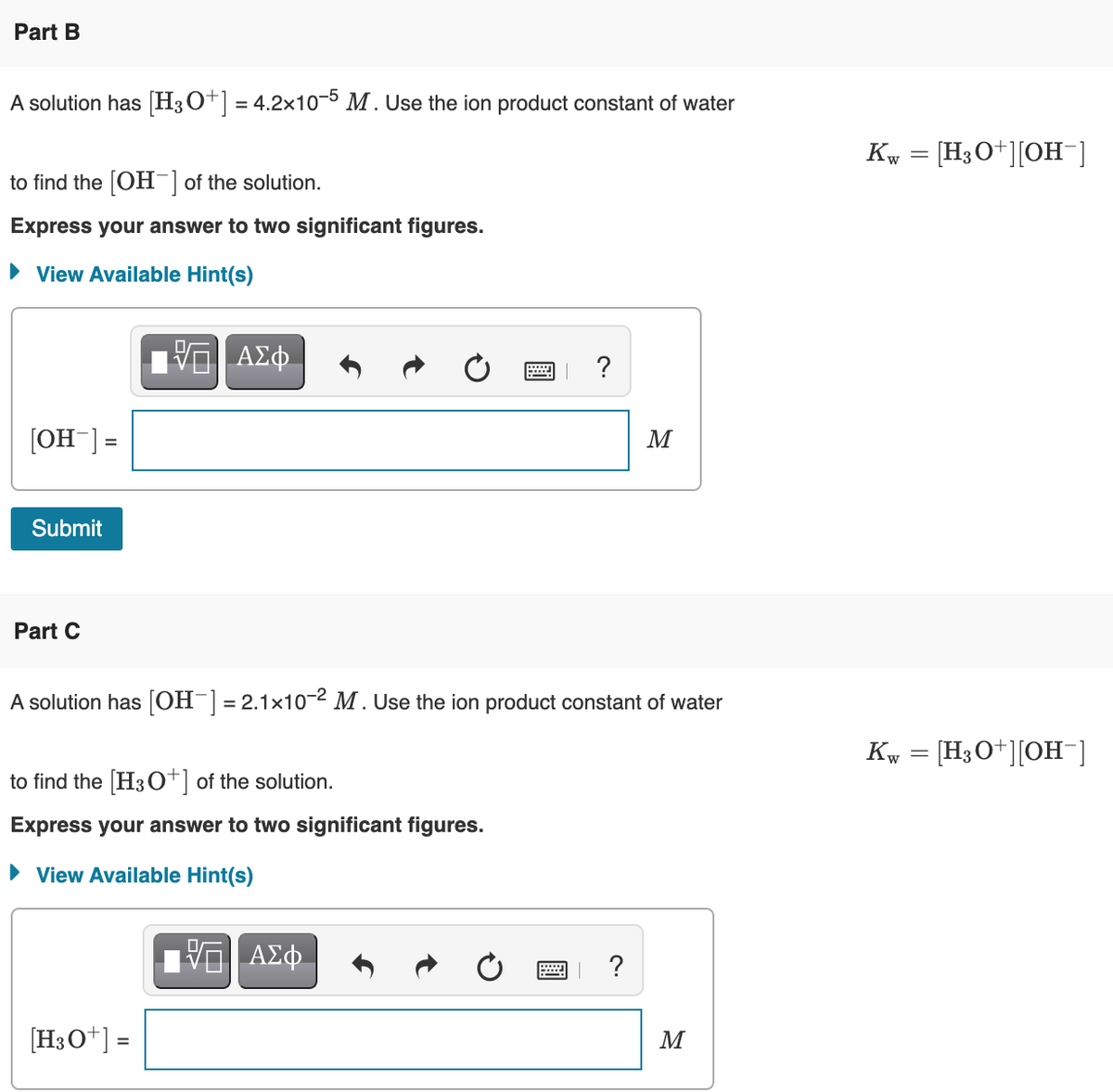 Part B
A solution has [H3O+] = 4.2x10-5 M. Use the ion product constant of water
Kw = [H3O+][OH¯]
to find the [OH-] of the solution.
Express your answer to two significant figures.
• View Available Hint(s)
?
[OH-] =
M
%3D
Submit
Part C
A solution has [OH¯] = 2.1x10-2 M . Use the ion product constant of water
Kw = [H3O+][OH-]
to find the [H3o*] of the solution.
Express your answer to two significant figures.
• View Available Hint(s)
| ?
[H3O*] =
M
