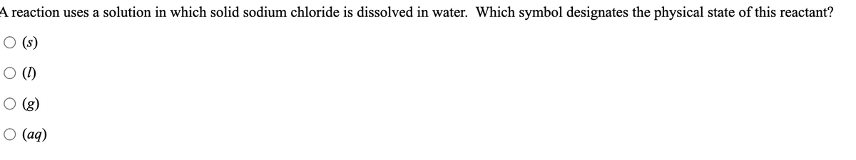 A reaction uses a solution in which solid sodium chloride is dissolved in water. Which symbol designates the physical state of this reactant?
O (s)
O (I)
O (g)
O (aq)
