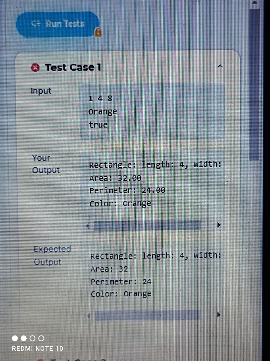 E Run Tests
Test Case 1
Input
14 8
orange
true
Your
Rectangle: 1length: 4, width:
Output
Area: 32.00
Perimeter: 24.00
Color: Orange
Expected
Output
Rectangle: 1length: 4, width:
Area: 32
Perimeter: 24
Color: Orange
REDMI NOTE 10
