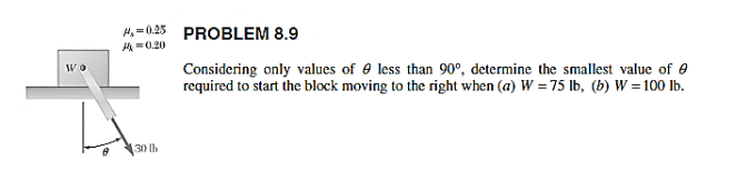 H=0.25
A =0.20
PROBLEM 8.9
Wo
Considering only values of e less than 90°, determine the smallest value of e
required to start the block moving to the right when (a) W =75 lb, (b) W =100 lb.
30 lb
