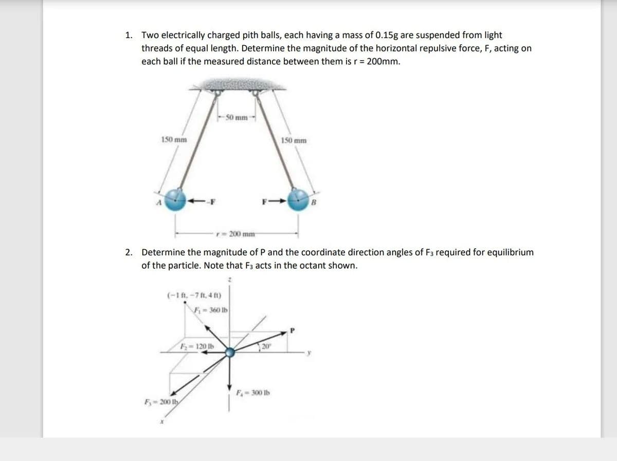 1. Two electrically charged pith balls, each having a mass of 0.15g are suspended from light
threads of equal length. Determine the magnitude of the horizontal repulsive force, F, acting on
each ball if the measured distance between them is r = 200mm.
50 mm
150 mm
150 mm
--F
r= 200 mm
2. Determine the magnitude of P and the coordinate direction angles of F3 required for equilibrium
of the particle. Note that F3 acts in the octant shown.
(-1 ft.-7 ft, 4 ft)
F= 360 Ib
F- 120 Ib
20
F- 300 Ib
F= 200 lly
