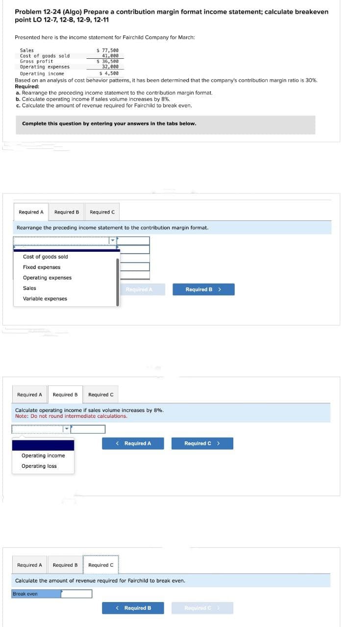 Problem 12-24 (Algo) Prepare a contribution margin format income statement; calculate breakeven
point LO 12-7, 12-8, 12-9, 12-11
Presented here is the income statement for Fairchild Company for March:
Sales
$ 77,500
Cost of goods sold
Gross profit
41,000
S 36,500
32,000
$ 4,500
Operating expenses.
Operating income.
Based on an analysis of cost behavior patterns, it has been determined that the company's contribution margin ratio is 30%.
Required:
a. Rearrange the preceding income statement to the contribution margin format.
b. Calculate operating income if sales volume increases by 8%.
c. Calculate the amount of revenue required for Fairchild to break even.
Complete this question by entering your answers in the tabs below.
Required A Required B Required C
Rearrange the preceding income statement to the contribution margin format.
Cost of goods sold
Fixed expenses
Operating expenses.
Sales
Variable expenses
Required A Required B Required C
Calculate operating income if sales volume increases by 8%.
Note: Do not round intermediate calculations.
Operating income
Operating loss
Required A
Required B
Break even
Required A
Required C
< Required A
Required B >
Calculate the amount of revenue required for Fairchild to break even.
< Required B
Required C >
Required C >