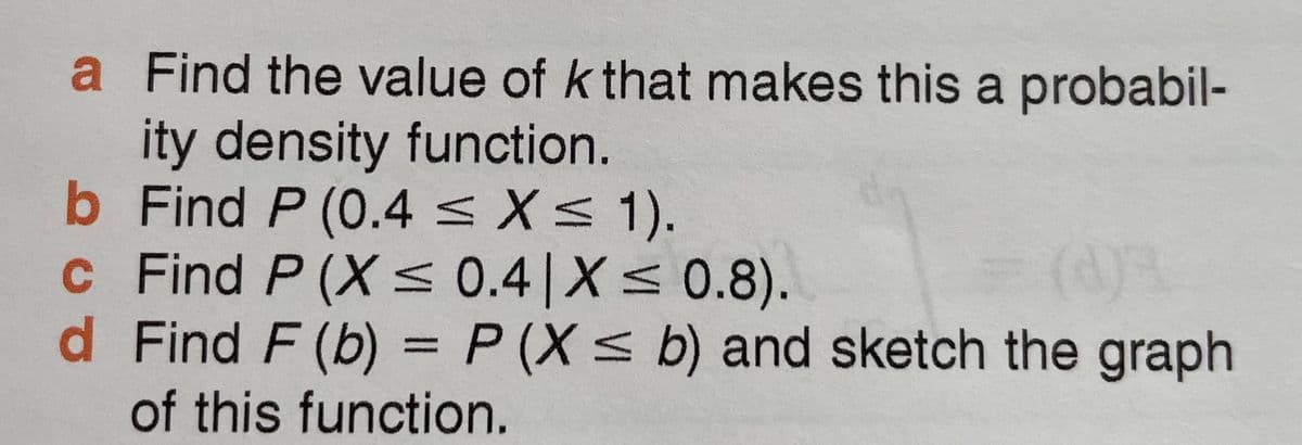 a Find the value of k that makes this a probabil-
ity density function.
b Find P (0.4 <X< 1).
c Find P (X < 0.4|X< 0.8).
d Find F (b) = P (X < b) and sketch the graph
of this function.
