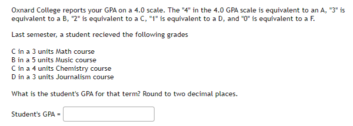 Oxnard College reports your GPA on a 4.0 scale. The "4" in the 4.0 GPA scale is equivalent to an A, "3" is
equivalent to a B, "2" is equivalent to a C, "1" is equivalent to a D, and "0" is equivalent to a F.
Last semester, a student recieved the following grades
C in a 3 units Math course
B in a 5 units Music course
C in a 4 units Chemistry course
D in a 3 units Journalism course
What is the student's GPA for that term? Round to two decimal places.
Student's GPA =
