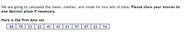 ### Data Analysis: Calculating Mean, Median, and Mode

#### Introduction
In this exercise, we will calculate the mean, median, and mode for two sets of data. **Please show your answer to one decimal place if necessary.**

#### Data Set 1
Below is the first data set:

| 48 | 78 | 53 | 22 | 45 | 42 | 61 | 97 | 87 | 22 | 54 |

#### Steps to Calculate:
1. **Mean:** Add all numbers together and then divide by the total count of numbers.
2. **Median:** Arrange the numbers in ascending order and find the middle value.
3. **Mode:** Identify the number(s) that appear most frequently.

**Example Steps for Data Set 1:**

1. **Mean Calculation:**
   - Sum of numbers: \(48 + 78 + 53 + 22 + 45 + 42 + 61 + 97 + 87 + 22 + 54\)
   - Total count: 11
   - Mean: Sum / Total count

2. **Median Calculation:**
   - Arrange numbers in ascending order: \(22, 22, 42, 45, 48, 53, 54, 61, 78, 87, 97\)
   - Median is the middle value: 53

3. **Mode Calculation:**
   - Frequent number(s): 22 (since it appears twice)

Proceed with these steps to perform your calculations and record the answers appropriately. This exercise will enhance your understanding of basic statistical measures.