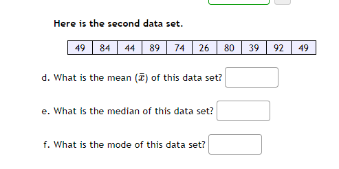 **Data Analysis Exercise**

**Here is the second data set:**

49, 84, 44, 89, 74, 26, 80, 39, 92, 49

**d.** What is the mean (\(\bar{x}\)) of this data set? 
   
   [Answer Box]

**e.** What is the median of this data set? 
   
   [Answer Box]

**f.** What is the mode of this data set? 
   
   [Answer Box]