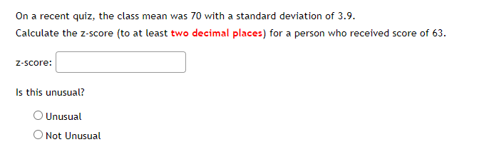 **Calculating Z-score and Determining Unusualness**

On a recent quiz, the class mean was 70 with a standard deviation of 3.9. Calculate the z-score (to at least **two decimal places**) for a person who received a score of 63.

**z-score:** _____

**Is this unusual?**

- ☐ Unusual
- ☐ Not Unusual